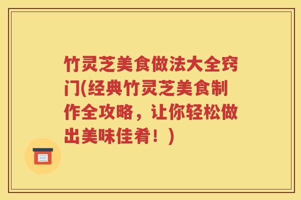 竹灵芝美食做法大全窍门(经典竹灵芝美食制作全攻略，让你轻松做出美味佳肴！)