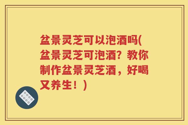 盆景灵芝可以泡酒吗(盆景灵芝可泡酒？教你制作盆景灵芝酒，好喝又养生！)