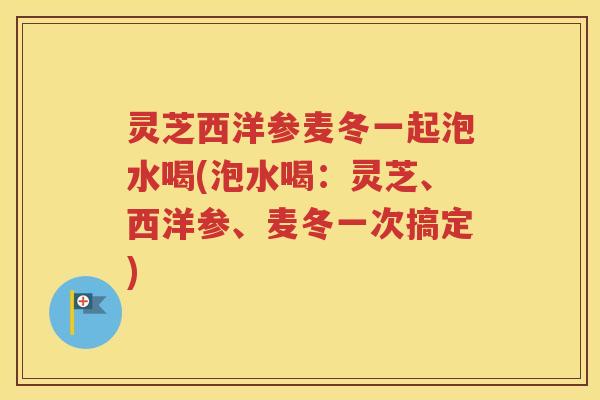 灵芝西洋参麦冬一起泡水喝(泡水喝：灵芝、西洋参、麦冬一次搞定)