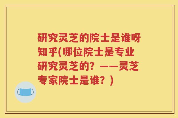 研究灵芝的院士是谁呀知乎(哪位院士是专业研究灵芝的？——灵芝专家院士是谁？)