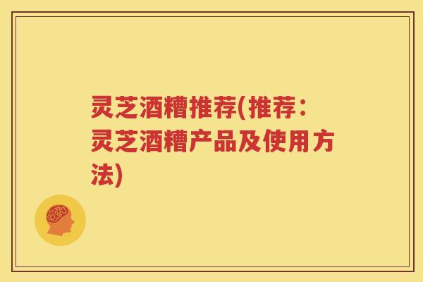 灵芝酒糟推荐(推荐：灵芝酒糟产品及使用方法)