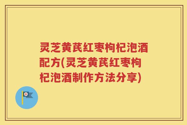 灵芝黄芪红枣枸杞泡酒配方(灵芝黄芪红枣枸杞泡酒制作方法分享)