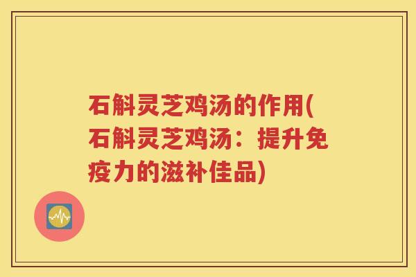 石斛灵芝鸡汤的作用(石斛灵芝鸡汤：提升免疫力的滋补佳品)