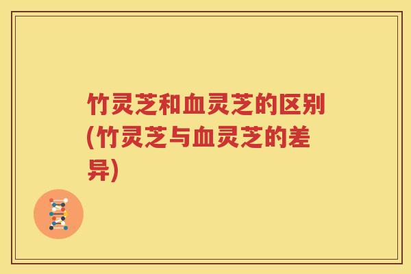 竹灵芝和血灵芝的区别(竹灵芝与血灵芝的差异)