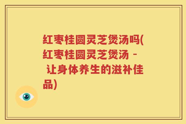 红枣桂圆灵芝煲汤吗(红枣桂圆灵芝煲汤 - 让身体养生的滋补佳品)