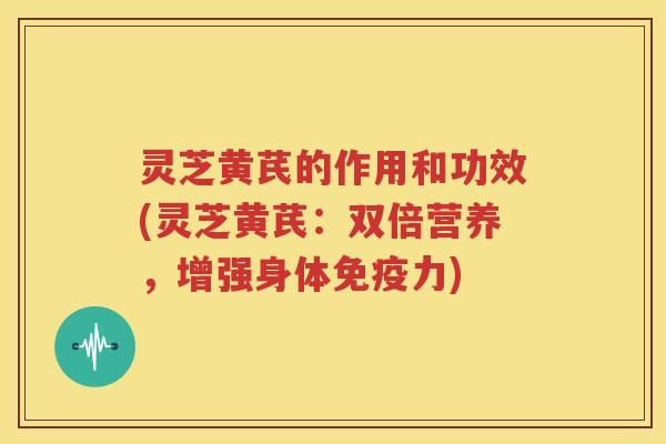 灵芝黄芪的作用和功效(灵芝黄芪：双倍营养，增强身体免疫力)