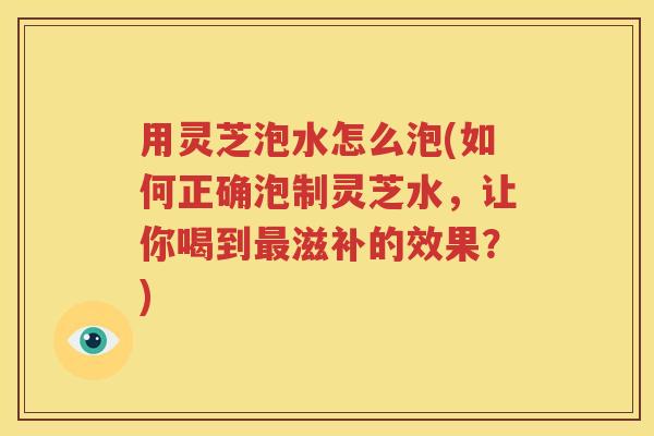 用灵芝泡水怎么泡(如何正确泡制灵芝水，让你喝到最滋补的效果？)