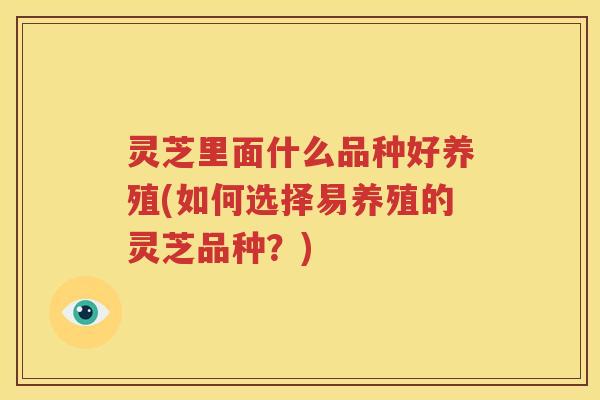 灵芝里面什么品种好养殖(如何选择易养殖的灵芝品种？)