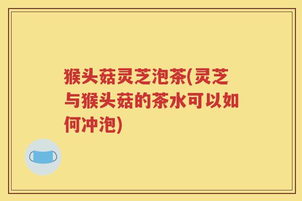 猴头菇灵芝泡茶(灵芝与猴头菇的茶水可以如何冲泡)