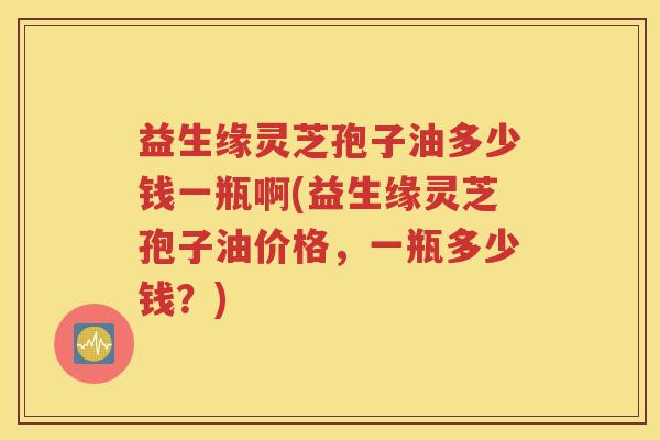 益生缘灵芝孢子油多少钱一瓶啊(益生缘灵芝孢子油价格，一瓶多少钱？)