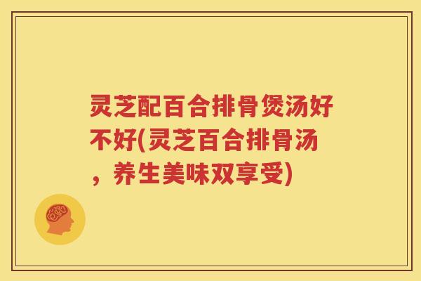 灵芝配百合排骨煲汤好不好(灵芝百合排骨汤，养生美味双享受)