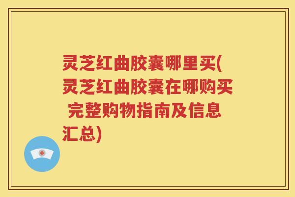 灵芝红曲胶囊哪里买(灵芝红曲胶囊在哪购买 完整购物指南及信息汇总)