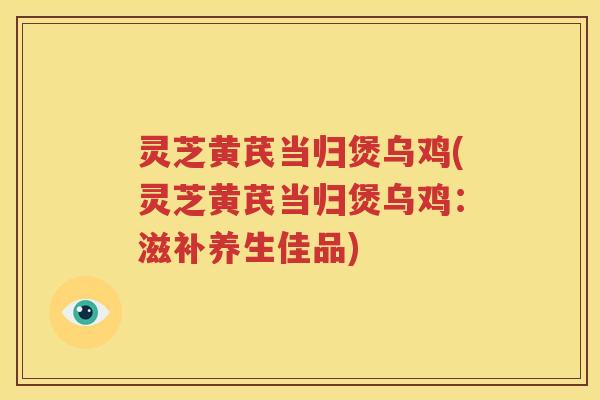 灵芝黄芪当归煲乌鸡(灵芝黄芪当归煲乌鸡：滋补养生佳品)