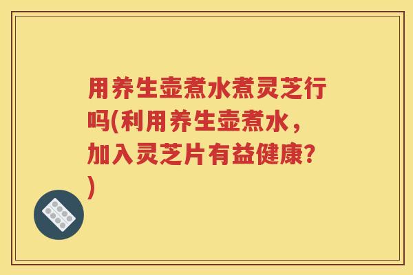 用养生壶煮水煮灵芝行吗(利用养生壶煮水，加入灵芝片有益健康？)