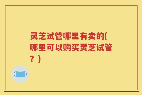 灵芝试管哪里有卖的(哪里可以购买灵芝试管？)