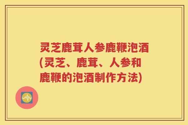 灵芝鹿茸人参鹿鞭泡酒(灵芝、鹿茸、人参和鹿鞭的泡酒制作方法)