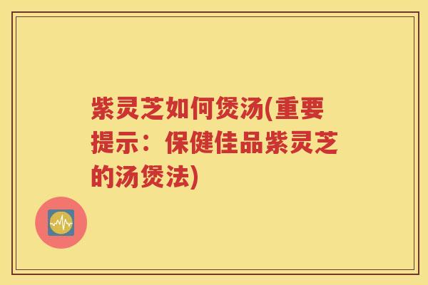 紫灵芝如何煲汤(重要提示：保健佳品紫灵芝的汤煲法)