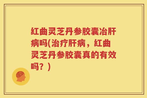 红曲灵芝丹参胶囊冶肝病吗(治疗肝病，红曲灵芝丹参胶囊真的有效吗？)