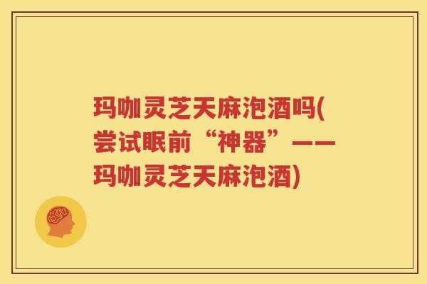 玛咖灵芝天麻泡酒吗(尝试眠前“神器”——玛咖灵芝天麻泡酒)