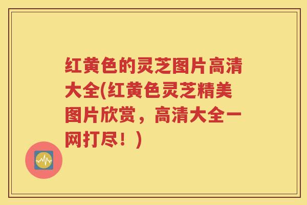 红黄色的灵芝图片高清大全(红黄色灵芝精美图片欣赏，高清大全一网打尽！)