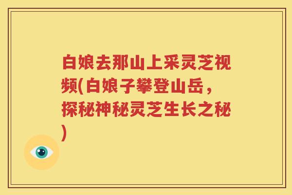 白娘去那山上采灵芝视频(白娘子攀登山岳，探秘神秘灵芝生长之秘)