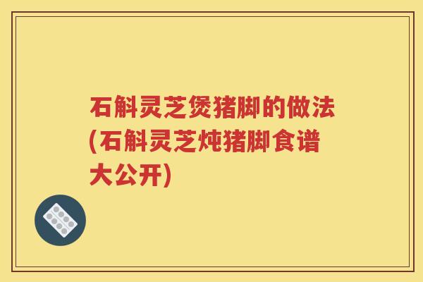 石斛灵芝煲猪脚的做法(石斛灵芝炖猪脚食谱大公开)