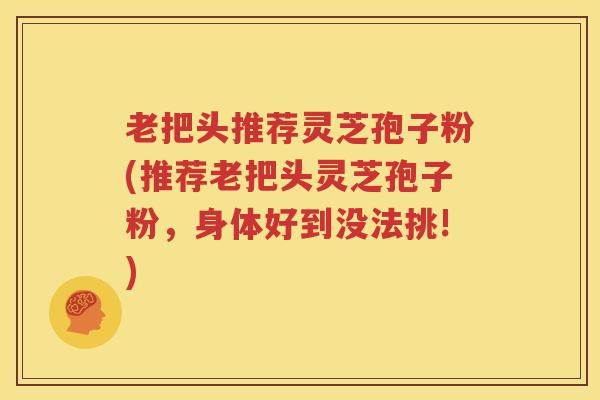 老把头推荐灵芝孢子粉(推荐老把头灵芝孢子粉，身体好到没法挑!)
