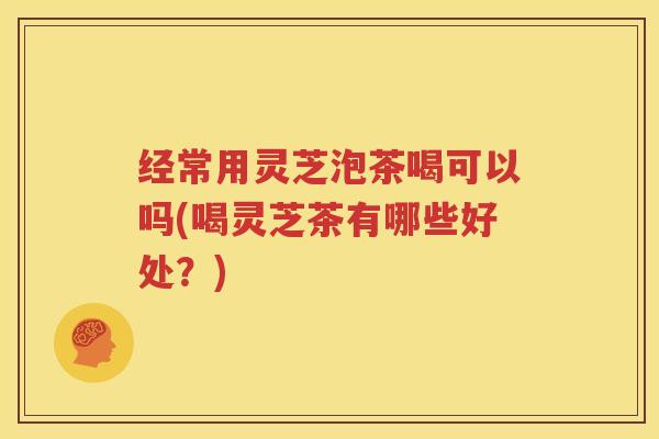 经常用灵芝泡茶喝可以吗(喝灵芝茶有哪些好处？)