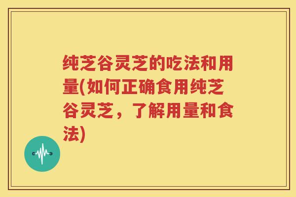 纯芝谷灵芝的吃法和用量(如何正确食用纯芝谷灵芝，了解用量和食法)