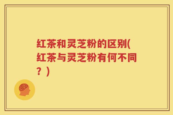 红茶和灵芝粉的区别(红茶与灵芝粉有何不同？)