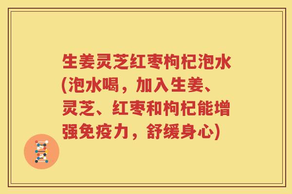 生姜灵芝红枣枸杞泡水(泡水喝，加入生姜、灵芝、红枣和枸杞能增强免疫力，舒缓身心)