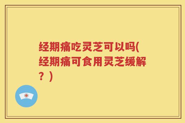 经期痛吃灵芝可以吗(经期痛可食用灵芝缓解？)