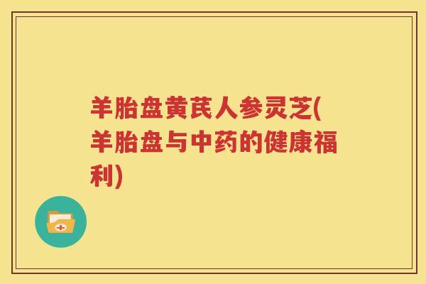 羊胎盘黄芪人参灵芝(羊胎盘与中药的健康福利)
