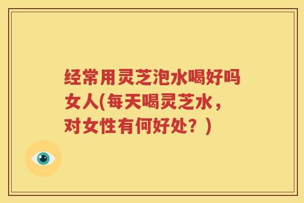 经常用灵芝泡水喝好吗女人(每天喝灵芝水，对女性有何好处？)