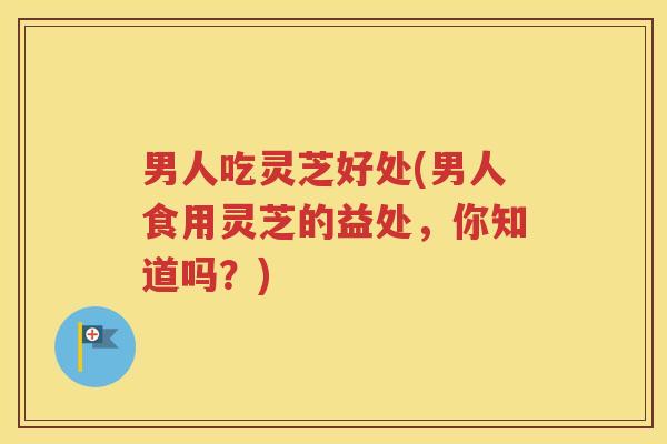 男人吃灵芝好处(男人食用灵芝的益处，你知道吗？)