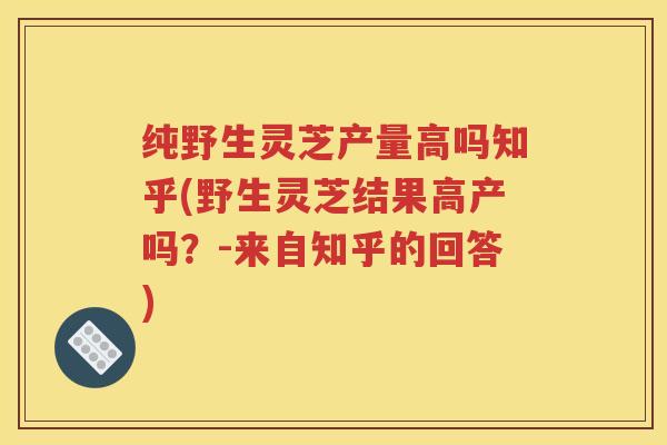 纯野生灵芝产量高吗知乎(野生灵芝结果高产吗？-来自知乎的回答)