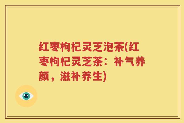 红枣枸杞灵芝泡茶(红枣枸杞灵芝茶：补气养颜，滋补养生)