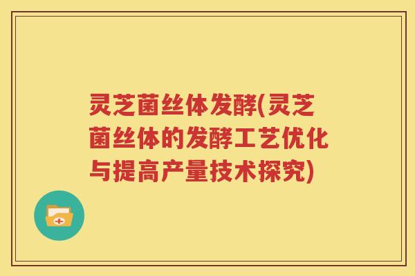 灵芝菌丝体发酵(灵芝菌丝体的发酵工艺优化与提高产量技术探究)