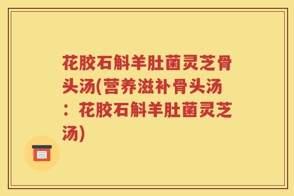 花胶石斛羊肚菌灵芝骨头汤(营养滋补骨头汤：花胶石斛羊肚菌灵芝汤)