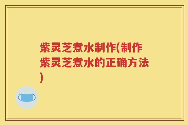 紫灵芝煮水制作(制作紫灵芝煮水的正确方法)