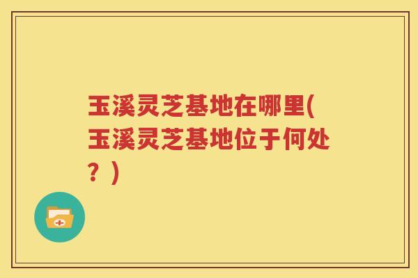 玉溪灵芝基地在哪里(玉溪灵芝基地位于何处？)