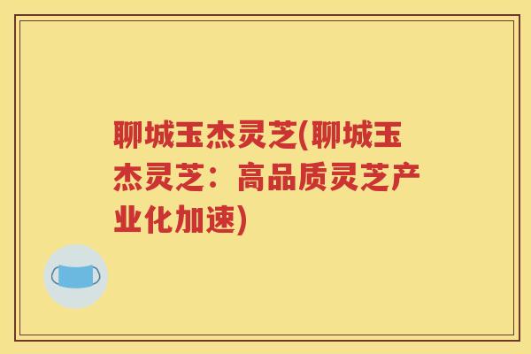 聊城玉杰灵芝(聊城玉杰灵芝：高品质灵芝产业化加速)