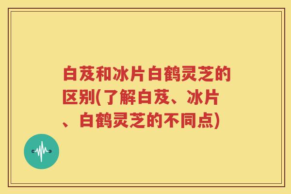 白芨和冰片白鹤灵芝的区别(了解白芨、冰片、白鹤灵芝的不同点)