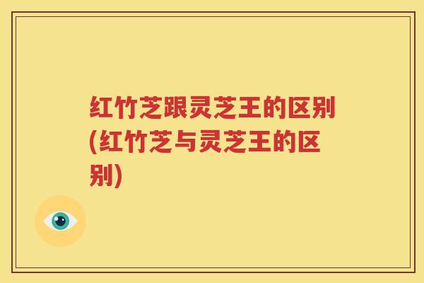 红竹芝跟灵芝王的区别(红竹芝与灵芝王的区别)