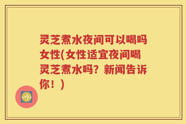 灵芝煮水夜间可以喝吗女性(女性适宜夜间喝灵芝煮水吗？新闻告诉你！)