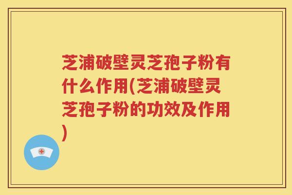 芝浦破壁灵芝孢子粉有什么作用(芝浦破壁灵芝孢子粉的功效及作用)