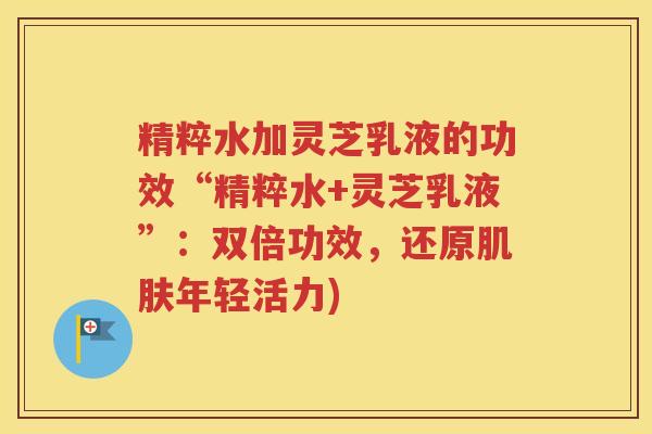 精粹水加灵芝乳液的功效“精粹水+灵芝乳液”：双倍功效，还原肌肤年轻活力)