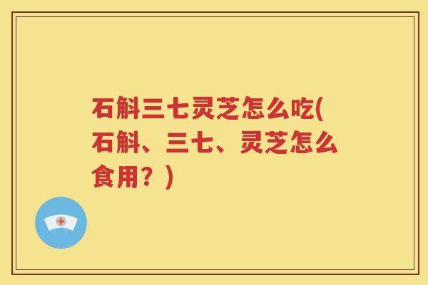石斛三七灵芝怎么吃(石斛、三七、灵芝怎么食用？)