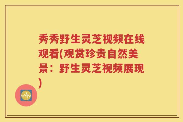 秀秀野生灵芝视频在线观看(观赏珍贵自然美景：野生灵芝视频展现)