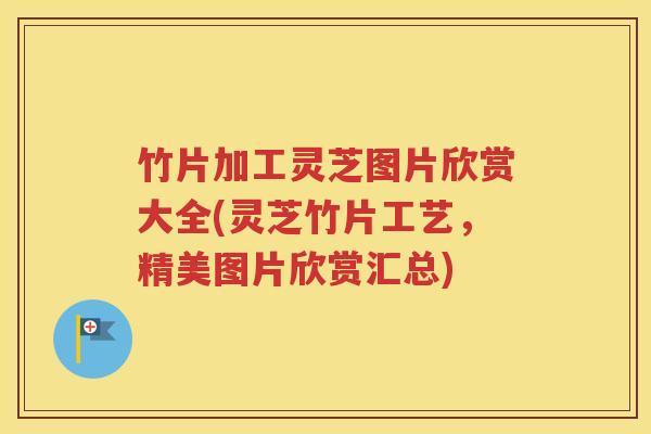 竹片加工灵芝图片欣赏大全(灵芝竹片工艺，精美图片欣赏汇总)